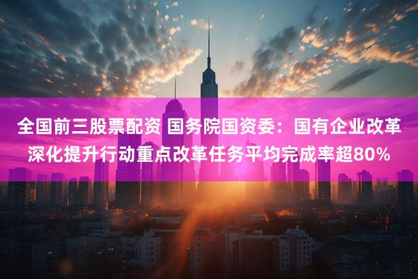 全国前三股票配资 国务院国资委：国有企业改革深化提升行动重点改革任务平均完成率超80%