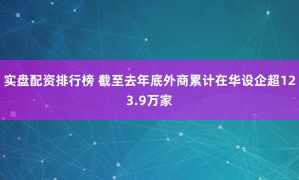 实盘配资排行榜 截至去年底外商累计在华设企超123.9万家