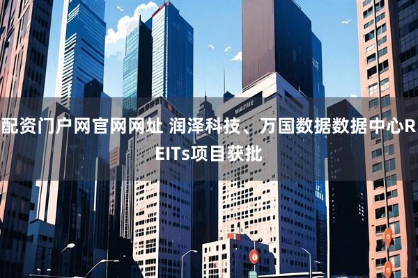 配资门户网官网网址 润泽科技、万国数据数据中心REITs项目获批