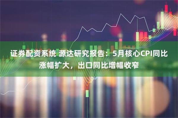 证券配资系统 源达研究报告：5月核心CPI同比涨幅扩大，出口同比增幅收窄