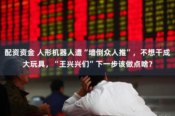 配资资金 人形机器人遭“墙倒众人推”，不想干成大玩具，“王兴兴们”下一步该做点啥？