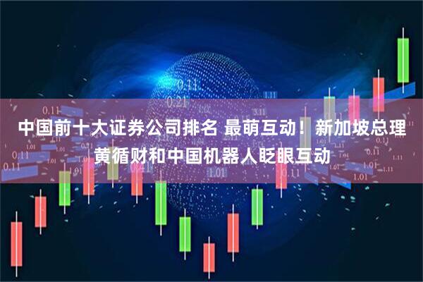 中国前十大证券公司排名 最萌互动！新加坡总理黄循财和中国机器人眨眼互动