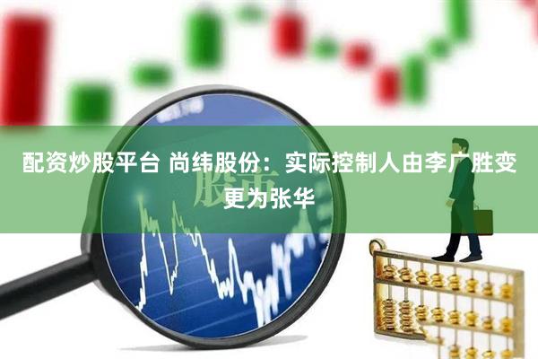 配资炒股平台 尚纬股份：实际控制人由李广胜变更为张华