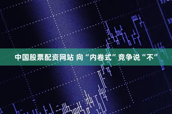 中国股票配资网站 向“内卷式”竞争说“不”