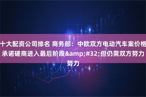 十大配资公司排名 商务部：中欧双方电动汽车案价格承诺磋商进入最后阶段&#32;但仍需双方努力