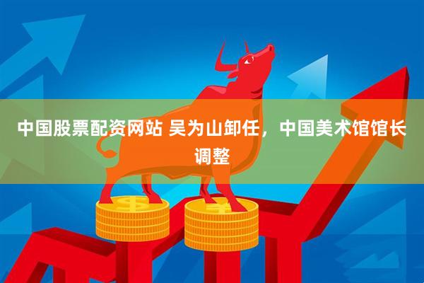中国股票配资网站 吴为山卸任，中国美术馆馆长调整