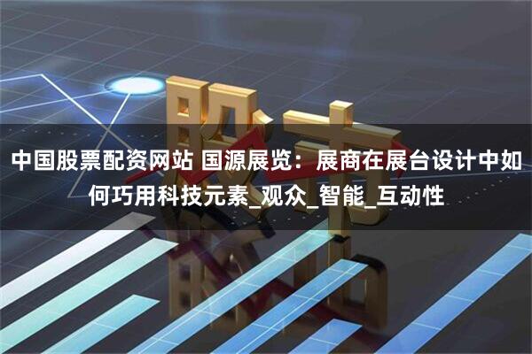中国股票配资网站 国源展览：展商在展台设计中如何巧用科技元素_观众_智能_互动性