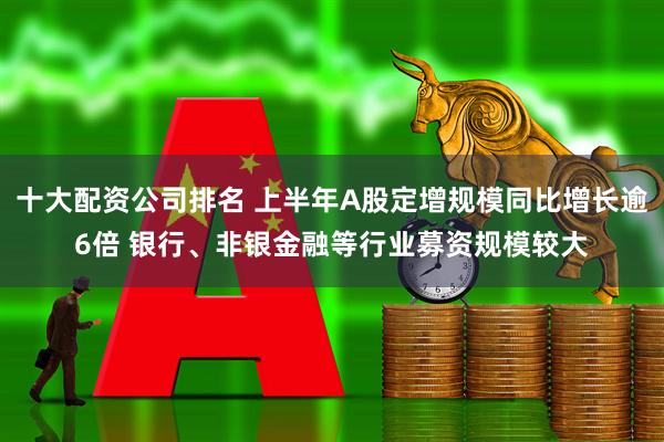 十大配资公司排名 上半年A股定增规模同比增长逾6倍 银行、非银金融等行业募资规模较大