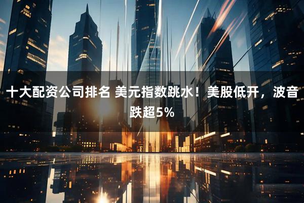 十大配资公司排名 美元指数跳水！美股低开，波音跌超5%