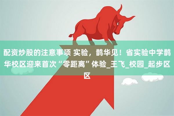 配资炒股的注意事项 实验，鹊华见！省实验中学鹊华校区迎来首次“零距离”体验_王飞_校园_起步区