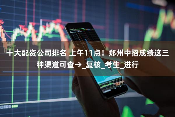 十大配资公司排名 上午11点！郑州中招成绩这三种渠道可查→_复核_考生_进行