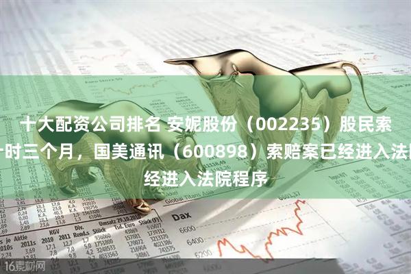 十大配资公司排名 安妮股份（002235）股民索赔倒计时三个月，国美通讯（600898）索赔案已经进入法院程序