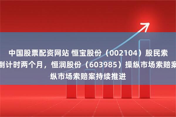 中国股票配资网站 恒宝股份（002104）股民索赔提示案倒计时两个月，恒润股份（603985）操纵市场索赔案持续推进