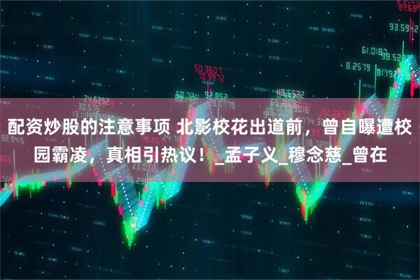 配资炒股的注意事项 北影校花出道前，曾自曝遭校园霸凌，真相引热议！_孟子义_穆念慈_曾在