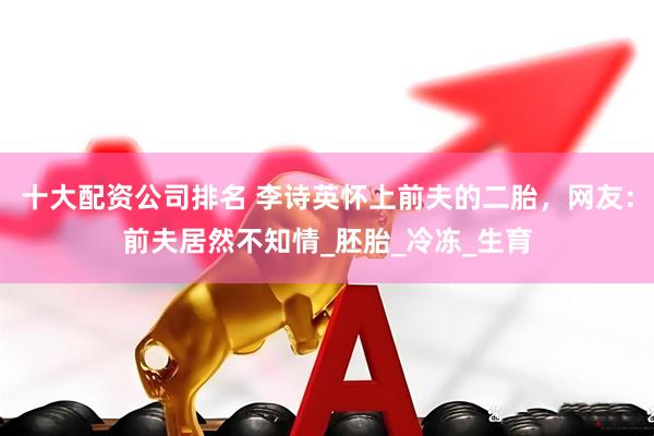 十大配资公司排名 李诗英怀上前夫的二胎，网友：前夫居然不知情_胚胎_冷冻_生育