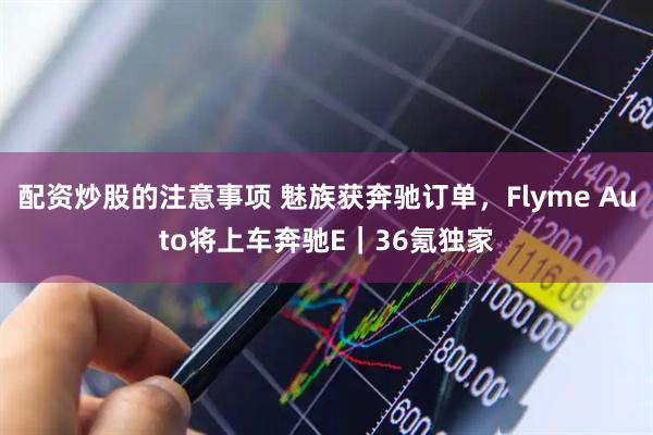 配资炒股的注意事项 魅族获奔驰订单，Flyme Auto将上车奔驰E｜36氪独家