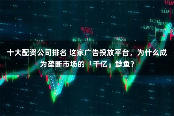 十大配资公司排名 这家广告投放平台，为什么成为垄断市场的「千亿」鲶鱼？