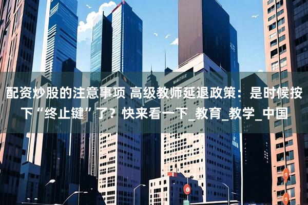配资炒股的注意事项 高级教师延退政策：是时候按下“终止键”了？快来看一下_教育_教学_中国