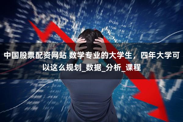 中国股票配资网站 数学专业的大学生，四年大学可以这么规划_数据_分析_课程