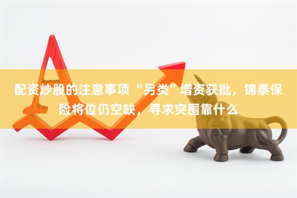 配资炒股的注意事项 “另类”增资获批，锦泰保险将位仍空缺，寻求突围靠什么
