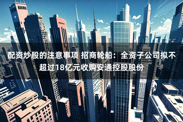 配资炒股的注意事项 招商轮船：全资子公司拟不超过18亿元收购安通控股股份
