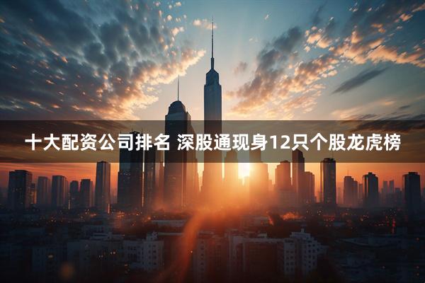 十大配资公司排名 深股通现身12只个股龙虎榜