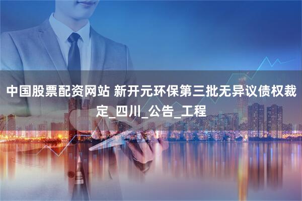 中国股票配资网站 新开元环保第三批无异议债权裁定_四川_公告_工程