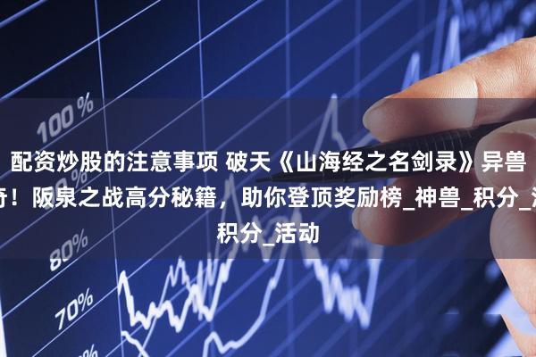 配资炒股的注意事项 破天《山海经之名剑录》异兽传奇！阪泉之战高分秘籍，助你登顶奖励榜_神兽_积分_活动