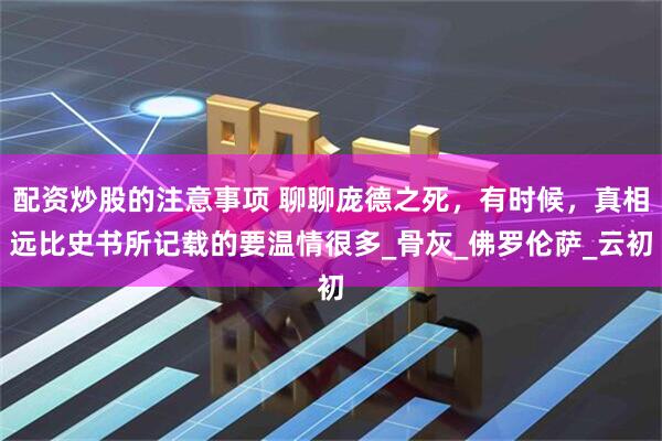 配资炒股的注意事项 聊聊庞德之死，有时候，真相远比史书所记载的要温情很多_骨灰_佛罗伦萨_云初
