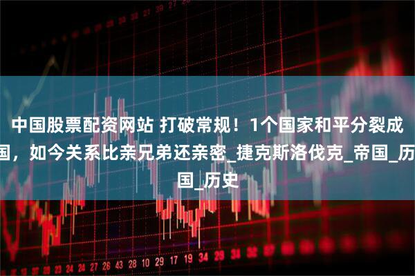中国股票配资网站 打破常规！1个国家和平分裂成2国，如今关系比亲兄弟还亲密_捷克斯洛伐克_帝国_历史