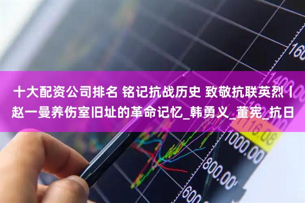 十大配资公司排名 铭记抗战历史 致敬抗联英烈丨赵一曼养伤室旧址的革命记忆_韩勇义_董宪_抗日