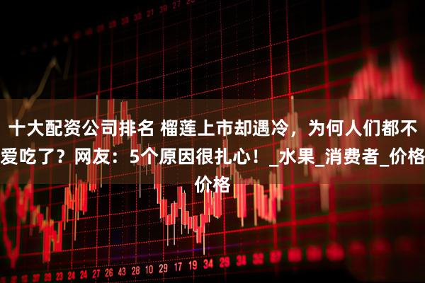 十大配资公司排名 榴莲上市却遇冷，为何人们都不爱吃了？网友：5个原因很扎心！_水果_消费者_价格