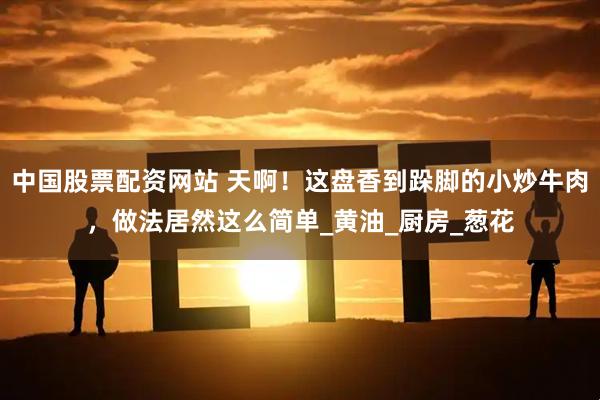 中国股票配资网站 天啊！这盘香到跺脚的小炒牛肉，做法居然这么简单_黄油_厨房_葱花