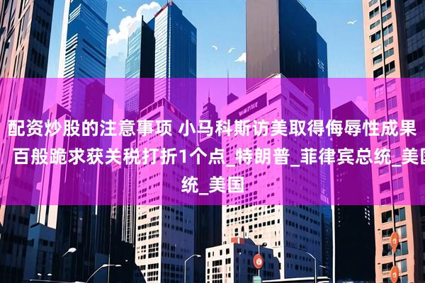 配资炒股的注意事项 小马科斯访美取得侮辱性成果， 百般跪求获关税打折1个点_特朗普_菲律宾总统_美国