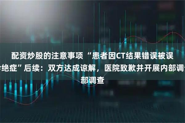 配资炒股的注意事项 “患者因CT结果错误被误诊绝症”后续：双方达成谅解，医院致歉并开展内部调查