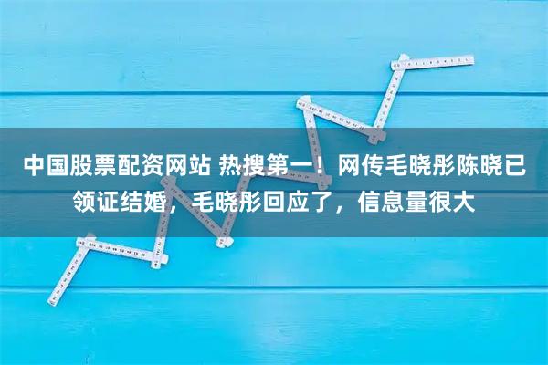中国股票配资网站 热搜第一!网传毛晓彤陈晓已领证结婚,毛晓彤回应了,信息量很大