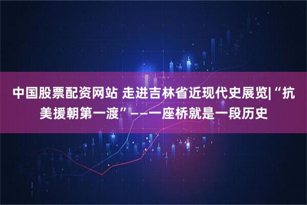 中国股票配资网站 走进吉林省近现代史展览|“抗美援朝第一渡”——一座桥就是一段历史