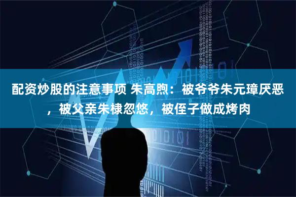 配资炒股的注意事项 朱高煦：被爷爷朱元璋厌恶，被父亲朱棣忽悠，被侄子做成烤肉