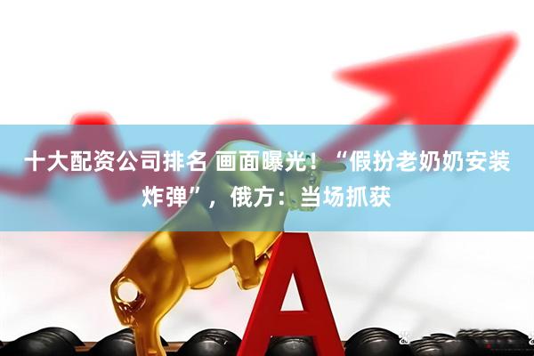 十大配资公司排名 画面曝光！“假扮老奶奶安装炸弹”，俄方：当场抓获