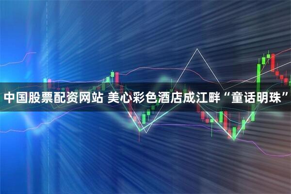中国股票配资网站 美心彩色酒店成江畔“童话明珠”