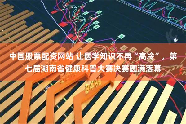 中国股票配资网站 让医学知识不再“高冷”,第七届湖南省健康科普大赛决赛圆满落幕