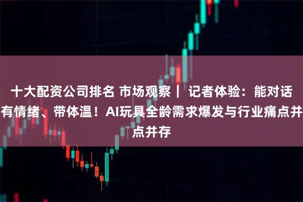 十大配资公司排名 市场观察| 记者体验:能对话、有情绪、带体温!AI玩具全龄需求爆发与行业痛点并存