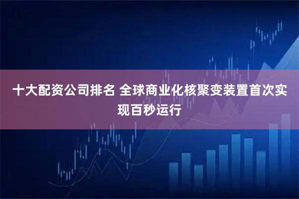 十大配资公司排名 全球商业化核聚变装置首次实现百秒运行