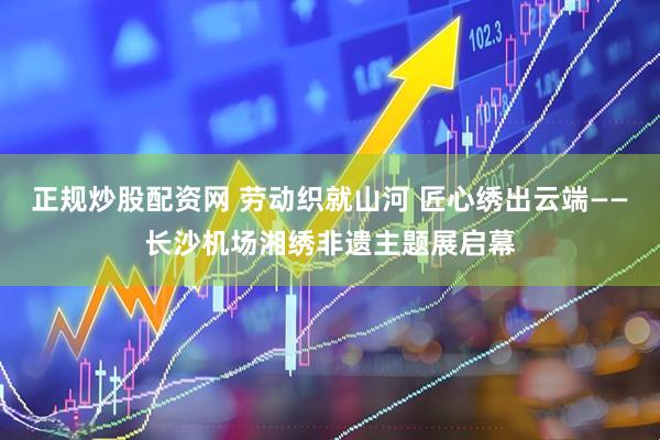 正规炒股配资网 劳动织就山河 匠心绣出云端——长沙机场湘绣非遗主题展启幕