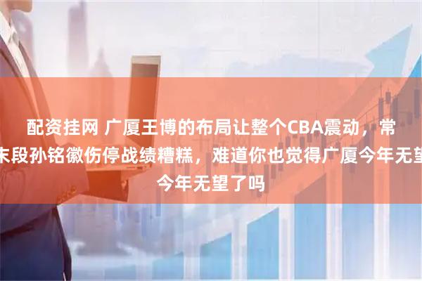 配资挂网 广厦王博的布局让整个CBA震动，常规赛末段孙铭徽伤停战绩糟糕，难道你也觉得广厦今年无望了吗