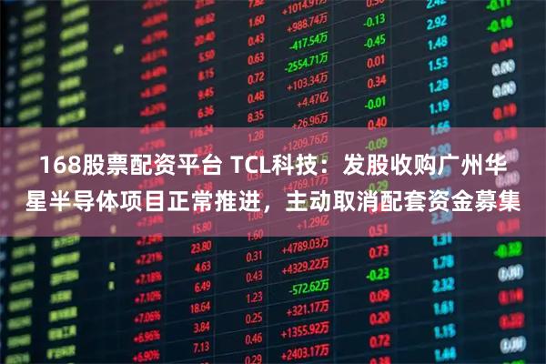 168股票配资平台 TCL科技:发股收购广州华星半导体项目正常推进,主动取消配套资金募集