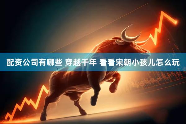 配资公司有哪些 穿越千年 看看宋朝小孩儿怎么玩