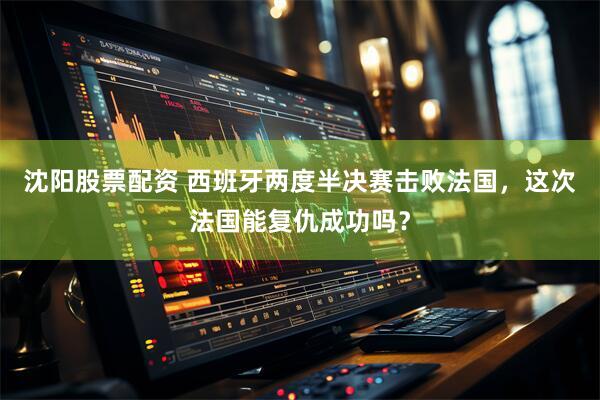 沈阳股票配资 西班牙两度半决赛击败法国，这次法国能复仇成功吗？