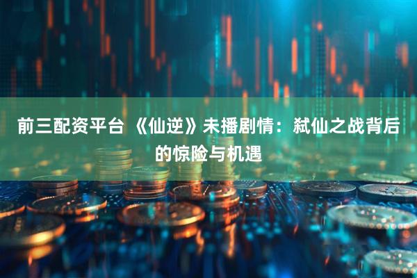 前三配资平台 《仙逆》未播剧情：弑仙之战背后的惊险与机遇