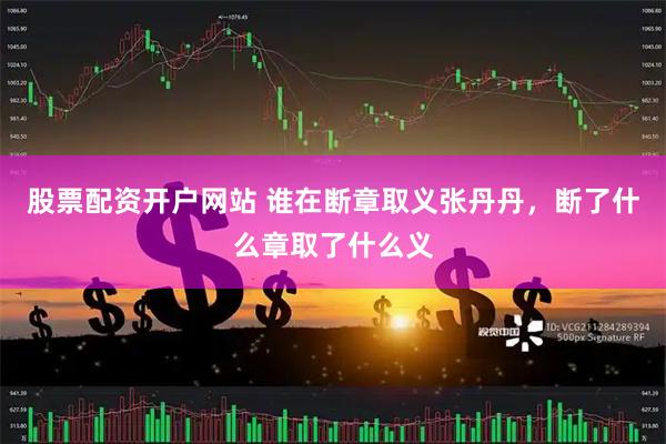 股票配资开户网站 谁在断章取义张丹丹，断了什么章取了什么义